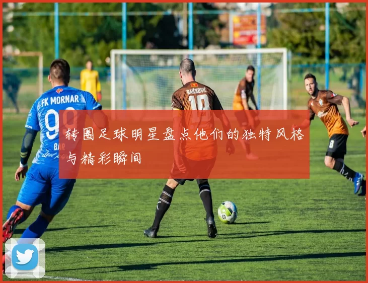 转圈足球明星盘点他们的独特风格与精彩瞬间
