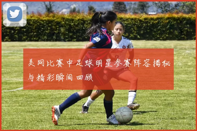 美网比赛中足球明星参赛阵容揭秘与精彩瞬间回顾