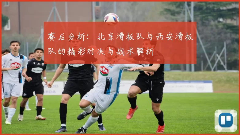 赛后分析：北京滑板队与西安滑板队的精彩对决与战术解析