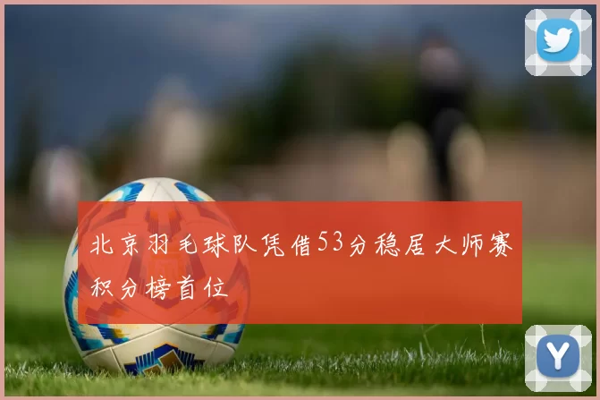 北京羽毛球队凭借53分稳居大师赛积分榜首位