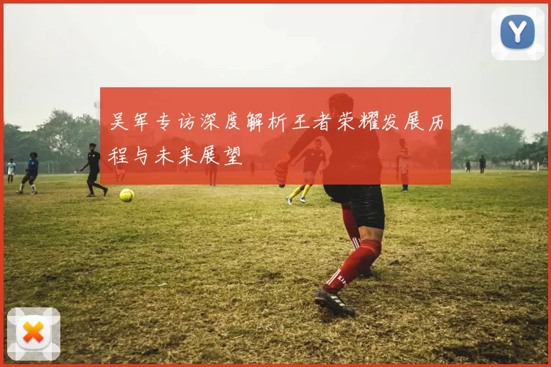 吴军专访深度解析王者荣耀发展历程与未来展望