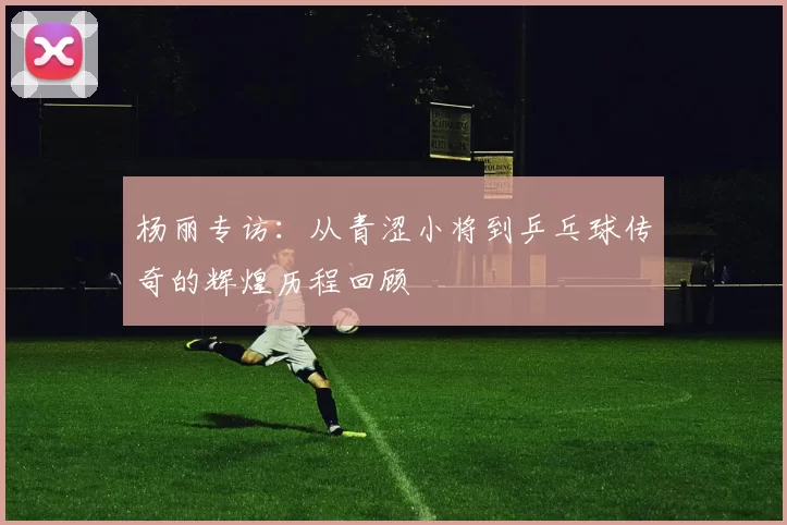 杨丽专访：从青涩小将到乒乓球传奇的辉煌历程回顾