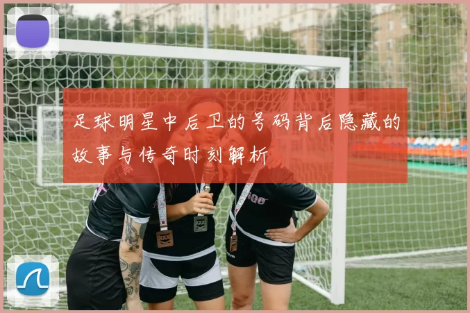 足球明星中后卫的号码背后隐藏的故事与传奇时刻解析