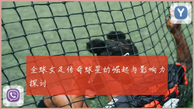 全球女足传奇球星的崛起与影响力探讨