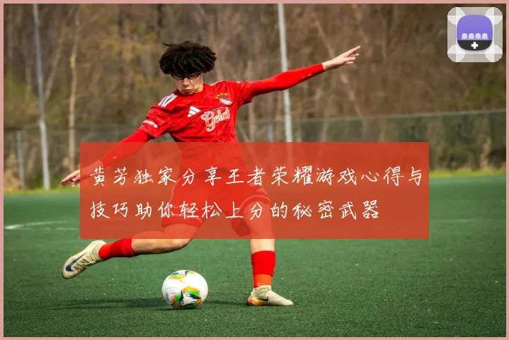 黄芳独家分享王者荣耀游戏心得与技巧助你轻松上分的秘密武器