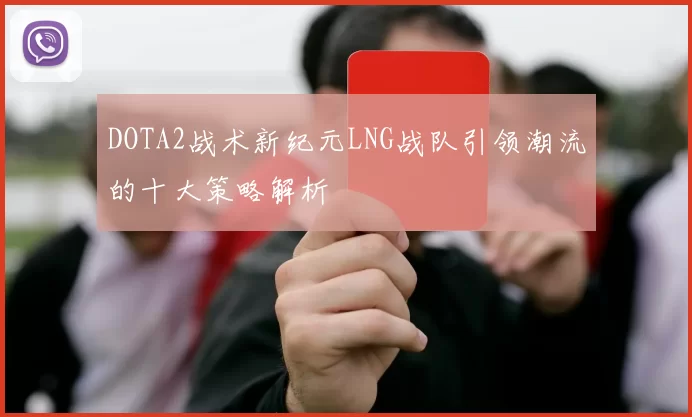 DOTA2战术新纪元LNG战队引领潮流的十大策略解析