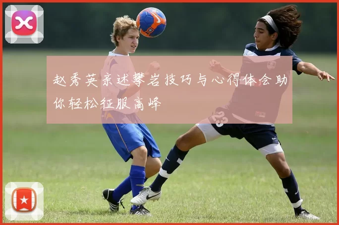 赵秀英亲述攀岩技巧与心得体会助你轻松征服高峰
