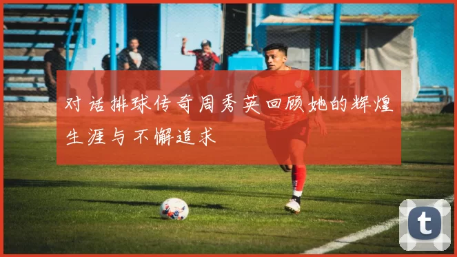 对话排球传奇周秀英回顾她的辉煌生涯与不懈追求