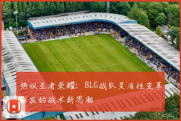 热议王者荣耀：BLG战队灵活性变革引发的战术新思潮
