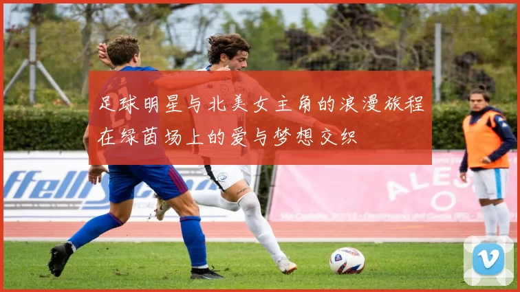 足球明星与北美女主角的浪漫旅程在绿茵场上的爱与梦想交织