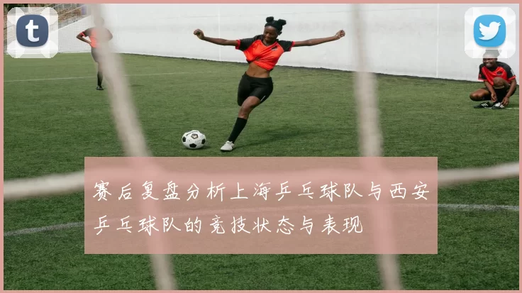 赛后复盘分析上海乒乓球队与西安乒乓球队的竞技状态与表现