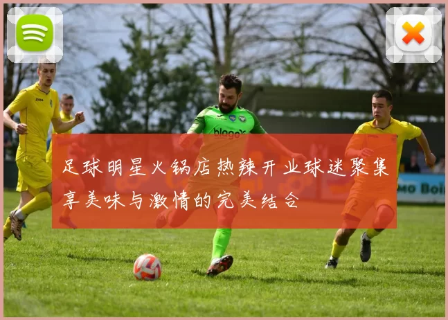 足球明星火锅店热辣开业球迷聚集享美味与激情的完美结合