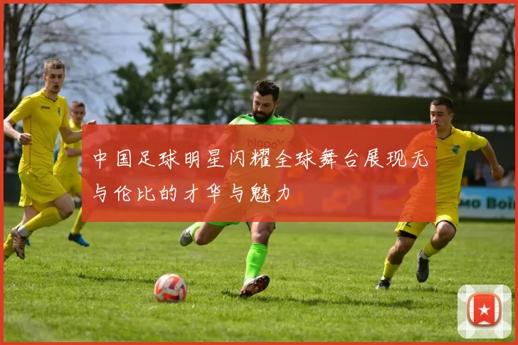 中国足球明星闪耀全球舞台展现无与伦比的才华与魅力