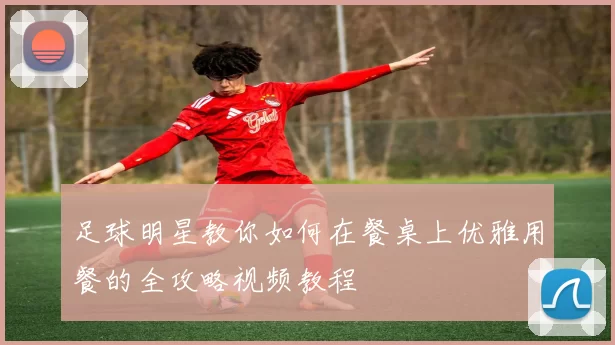 足球明星教你如何在餐桌上优雅用餐的全攻略视频教程