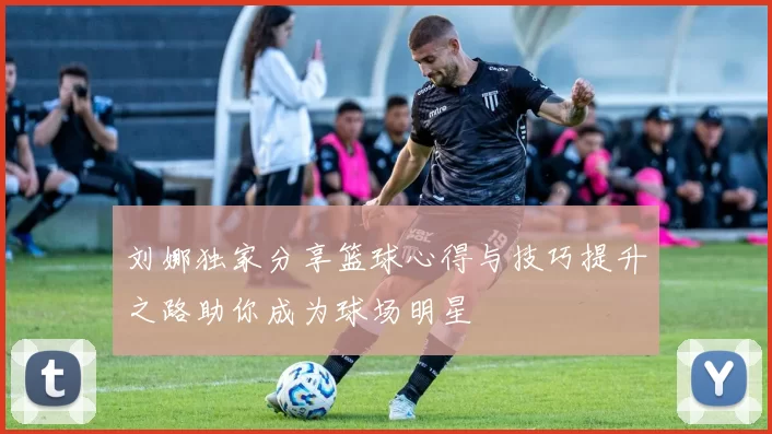 刘娜独家分享篮球心得与技巧提升之路助你成为球场明星
