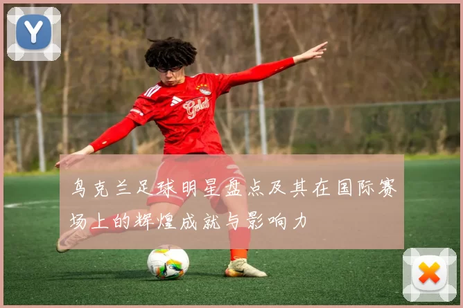鸟克兰足球明星盘点及其在国际赛场上的辉煌成就与影响力