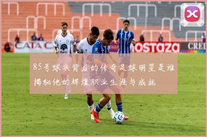 85号球衣背后的传奇足球明星是谁揭秘他的辉煌职业生涯与成就