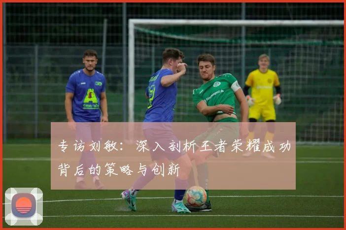 专访刘敏：深入剖析王者荣耀成功背后的策略与创新