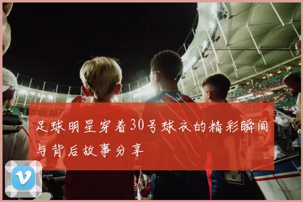 足球明星穿着30号球衣的精彩瞬间与背后故事分享