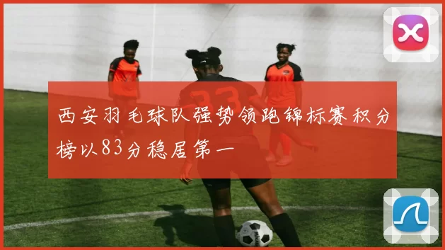 西安羽毛球队强势领跑锦标赛积分榜以83分稳居第一