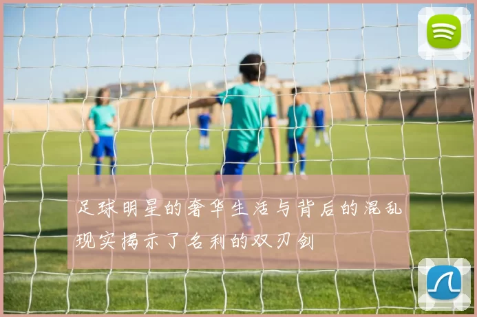 足球明星的奢华生活与背后的混乱现实揭示了名利的双刃剑