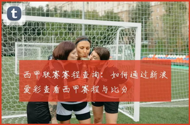 西甲联赛赛程查询：如何通过新浪爱彩查看西甲赛程与比分