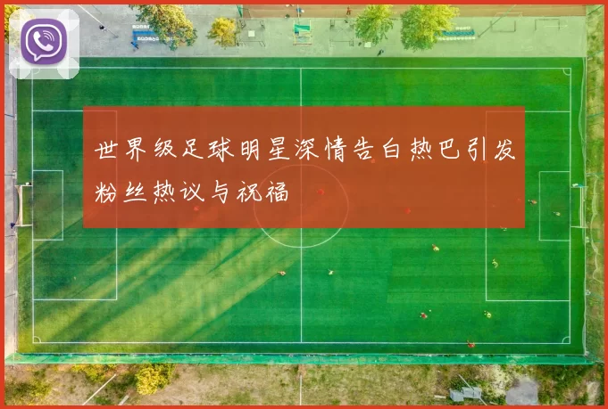 世界级足球明星深情告白热巴引发粉丝热议与祝福
